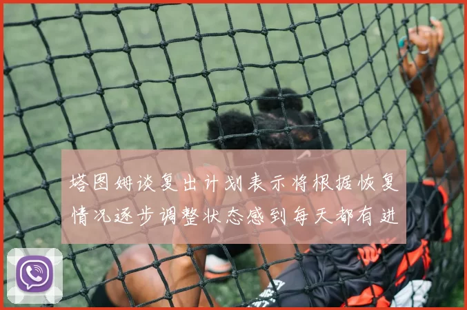 塔图姆谈复出计划表示将根据恢复情况逐步调整状态感到每天都有进步
