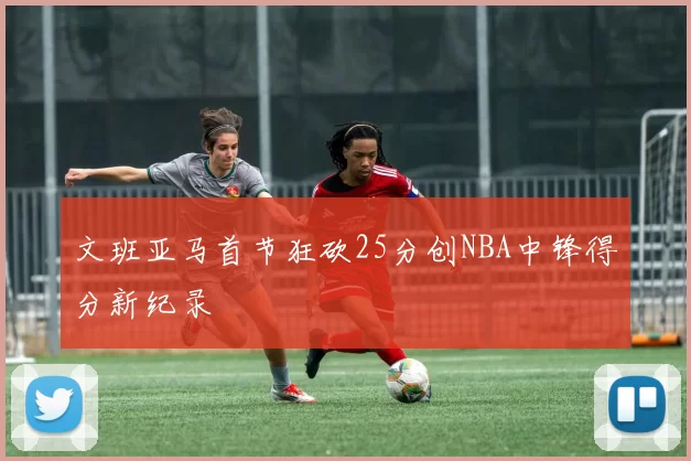 文班亚马首节狂砍25分创NBA中锋得分新纪录