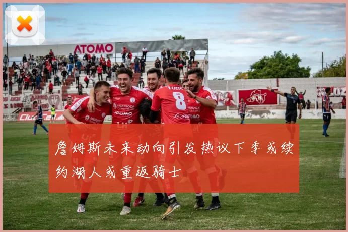 詹姆斯未来动向引发热议下季或续约湖人或重返骑士