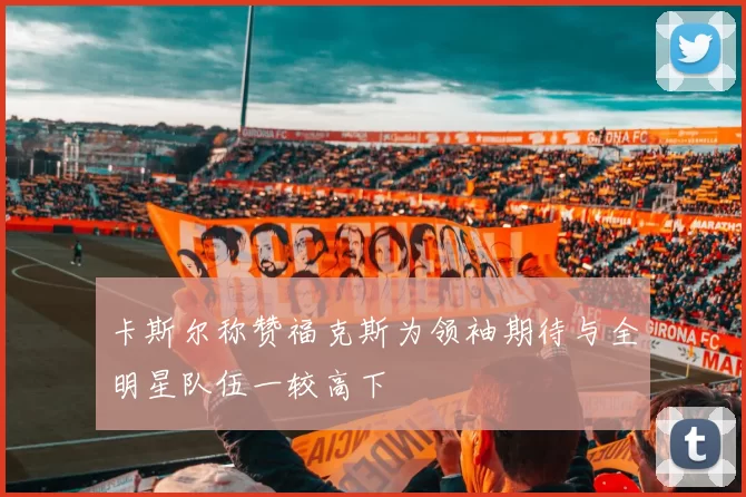 卡斯尔称赞福克斯为领袖期待与全明星队伍一较高下