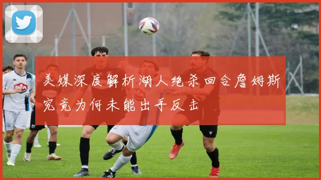 美媒深度解析湖人绝杀回合詹姆斯究竟为何未能出手反击