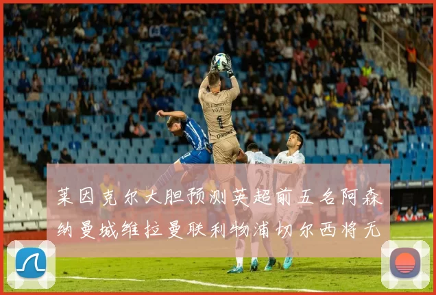 莱因克尔大胆预测英超前五名阿森纳曼城维拉曼联利物浦切尔西将无缘欧战