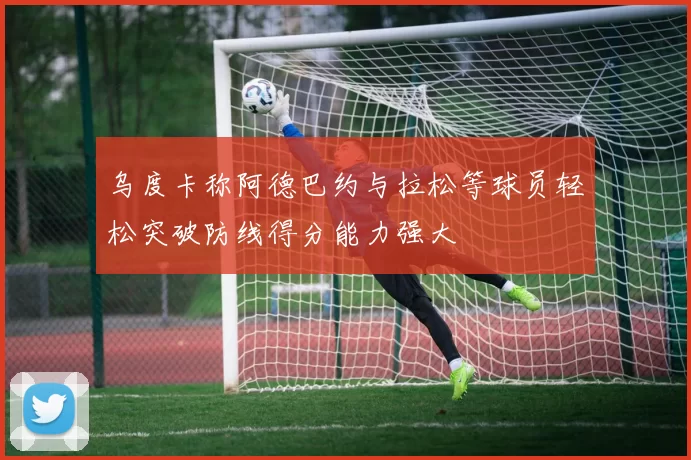 乌度卡称阿德巴约与拉松等球员轻松突破防线得分能力强大