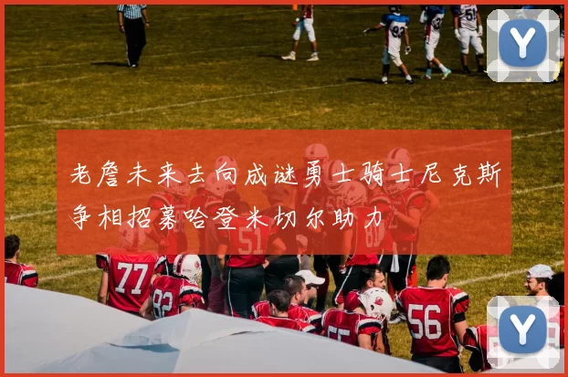 老詹未来去向成谜勇士骑士尼克斯争相招募哈登米切尔助力