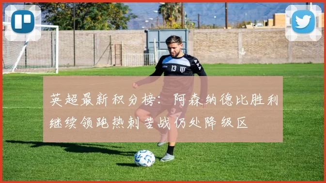 英超最新积分榜：阿森纳德比胜利继续领跑热刺苦战仍处降级区