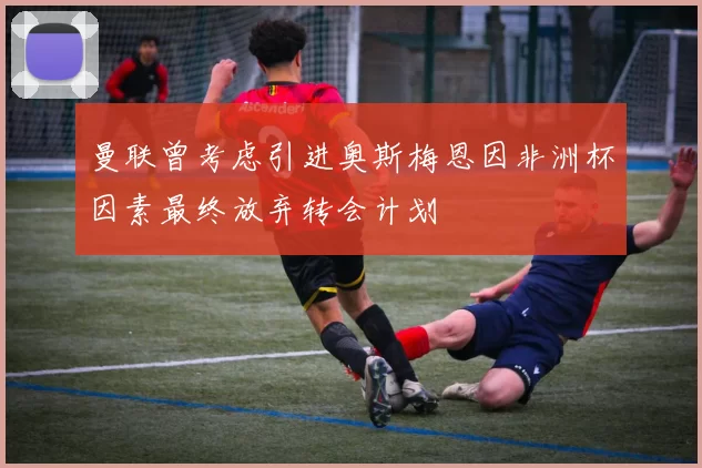 曼联曾考虑引进奥斯梅恩因非洲杯因素最终放弃转会计划