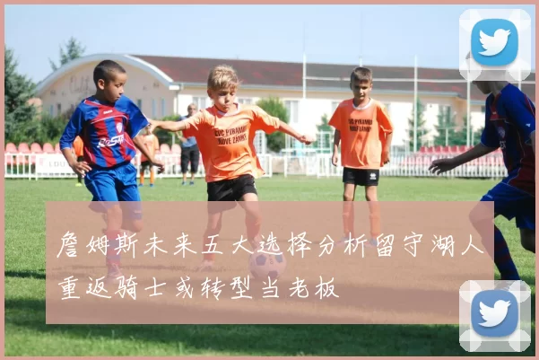 詹姆斯未来五大选择分析留守湖人重返骑士或转型当老板