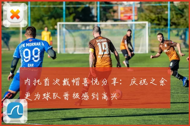 内托首次戴帽喜悦分享：庆祝之余更为球队晋级感到高兴