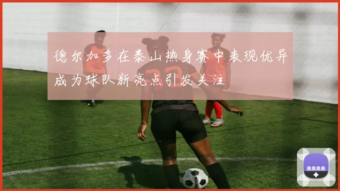 德尔加多在泰山热身赛中表现优异成为球队新亮点引发关注