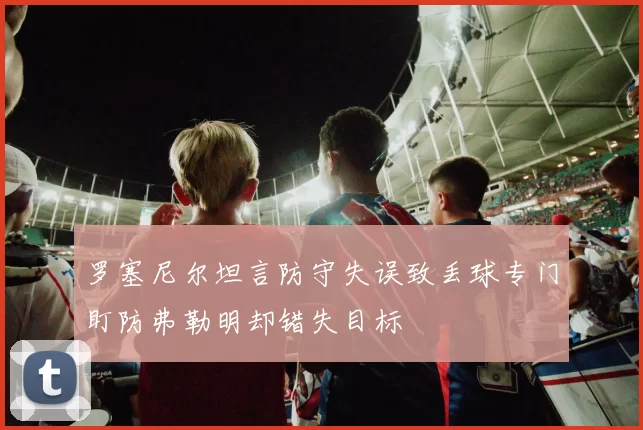 罗塞尼尔坦言防守失误致丢球专门盯防弗勒明却错失目标