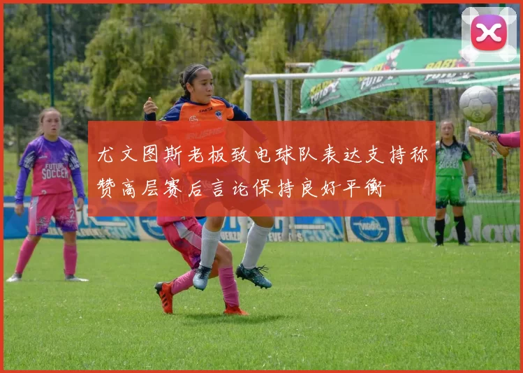 尤文图斯老板致电球队表达支持称赞高层赛后言论保持良好平衡