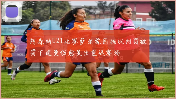 阿森纳U21比赛萨尔蒙因抗议判罚被罚下道曼伤愈复出重返赛场