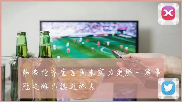 弗洛伦齐直言国米实力更胜一筹争冠之路已接近终点