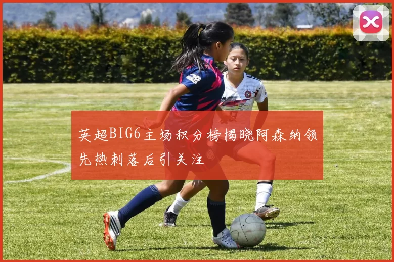 英超BIG6主场积分榜揭晓阿森纳领先热刺落后引关注