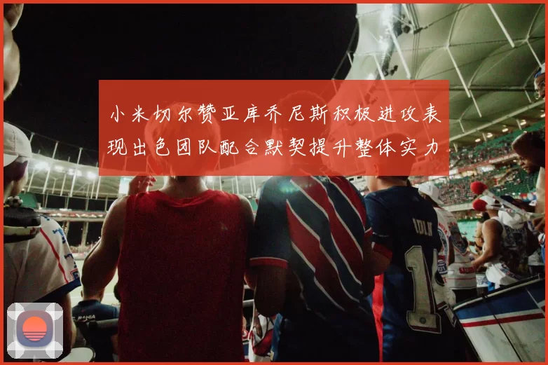 小米切尔赞亚库乔尼斯积极进攻表现出色团队配合默契提升整体实力